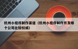 伊犁杭州小程序制作渠道（杭州小程序制作开发哪个公司比较权威）