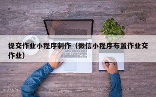 伊犁提交作业小程序制作（微信小程序布置作业交作业）