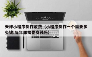 伊犁天津小程序制作收费（小程序制作一个需要多少钱!每年都需要交钱吗）